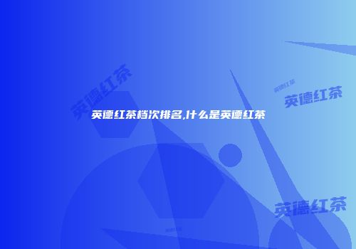 英德红茶档次排名,什么是英德红茶