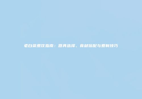 老白茶煮饮指南：器具选择、食材搭配与煮制技巧