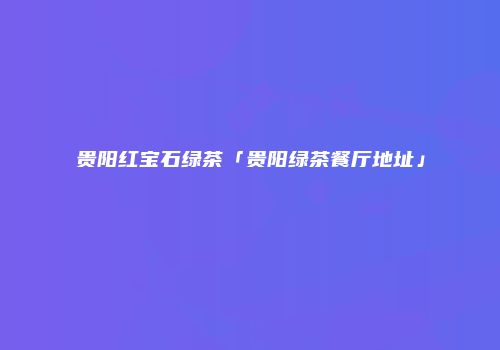 贵阳红宝石绿茶「贵阳绿茶餐厅地址」