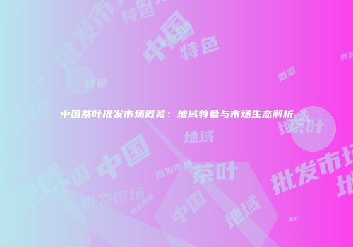 中国茶叶批发市场概览：地域特色与市场生态解析