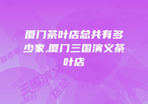 厦门茶叶店总共有多少家,厦门三国演义茶叶店