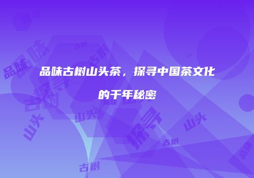 品味古树山头茶，探寻中国茶文化的千年秘密