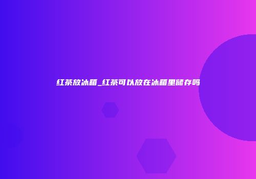 红茶放冰箱_红茶可以放在冰箱里储存吗