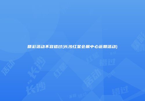 精彩活动不容错过(长沙红星会展中心近期活动)