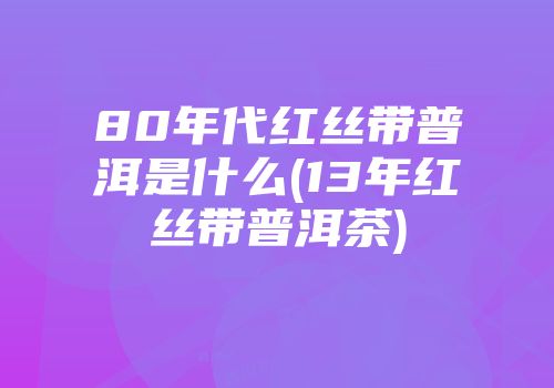 80年代红丝带普洱是什么(13年红丝带普洱茶)