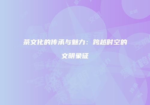 茶文化的传承与魅力：跨越时空的文明象征