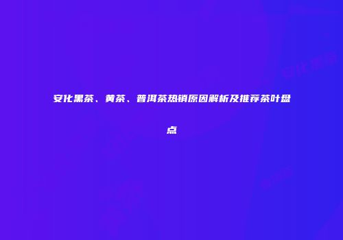 安化黑茶、黄茶、普洱茶热销原因解析及推荐茶叶盘点