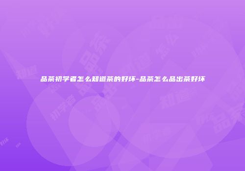 品茶初学者怎么知道茶的好坏-品茶怎么品出茶好坏