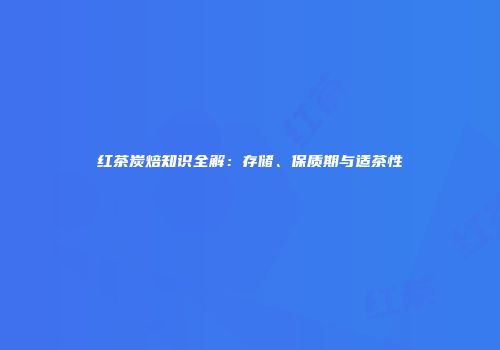 红茶炭焙知识全解：存储、保质期与适茶性