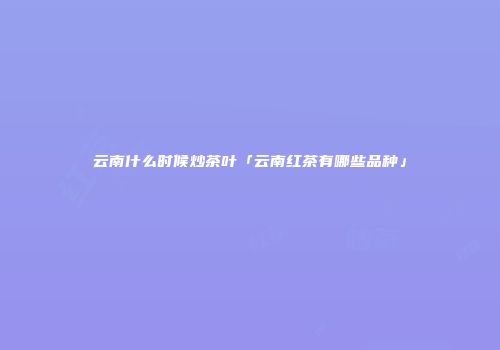 云南什么时候炒茶叶「云南红茶有哪些品种」