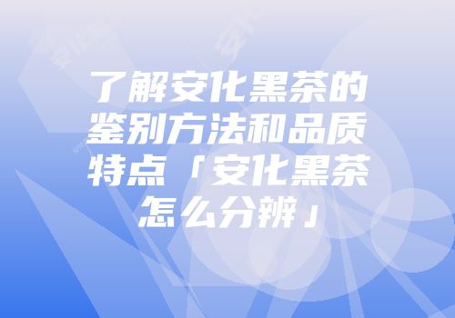 了解安化黑茶的鉴别方法和品质特点「安化黑茶怎么分辨」