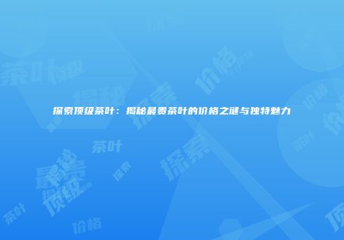 探索顶级茶叶：揭秘最贵茶叶的价格之谜与独特魅力