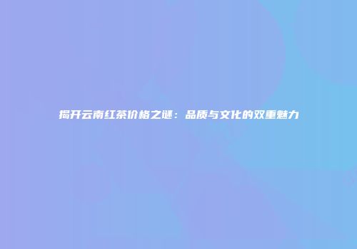 揭开云南红茶价格之谜：品质与文化的双重魅力