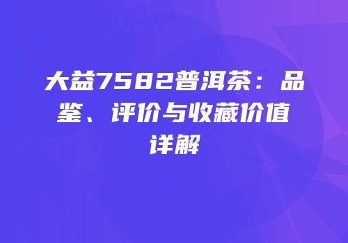 大益7582普洱茶：品鉴、评价与收藏价值详解