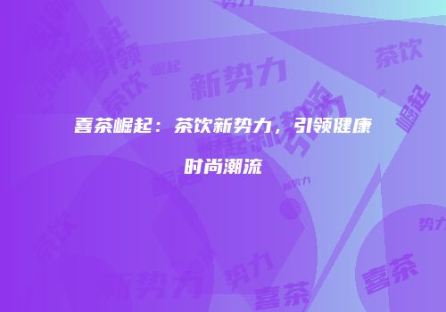 喜茶崛起：茶饮新势力，引领健康时尚潮流