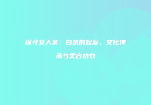探寻女人茶：白茶的起源、文化传承与美容功效