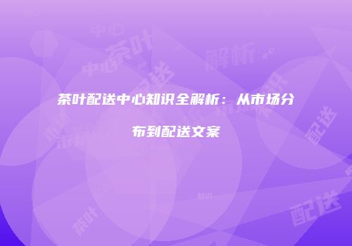 茶叶配送中心知识全解析：从市场分布到配送文案