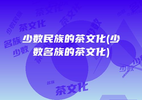 少数民族的茶文化(少数名族的茶文化)