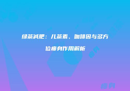 绿茶减肥：儿茶素、咖啡因与多方位瘦身作用解析