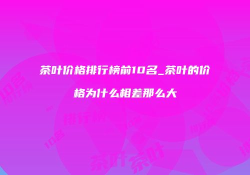 茶叶价格排行榜前10名_茶叶的价格为什么相差那么大