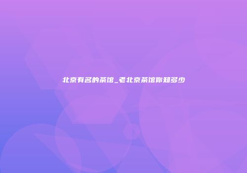 北京有名的茶馆_老北京茶馆你知多少