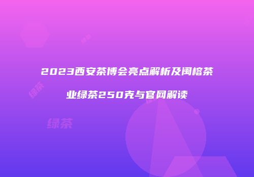 2023西安茶博会亮点解析及闽榕茶业绿茶250克与官网解读