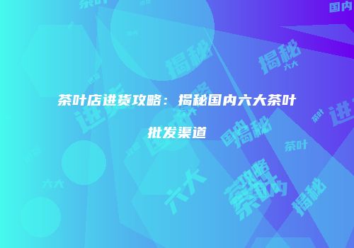 茶叶店进货攻略：揭秘国内六大茶叶批发渠道