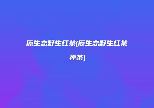 原生态野生红茶(原生态野生红茶禅茶)