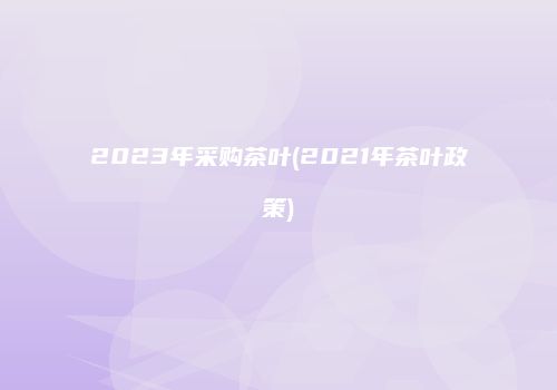 2023年采购茶叶(2021年茶叶政策)