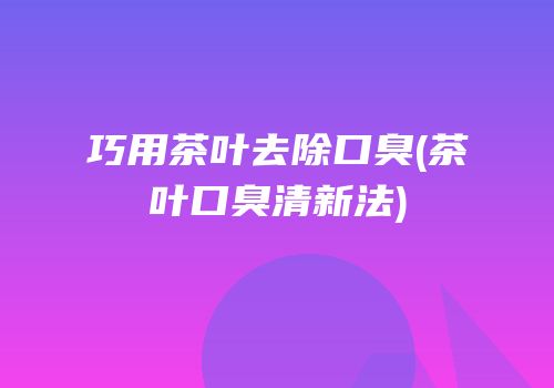 巧用茶叶去除口臭(茶叶口臭清新法)