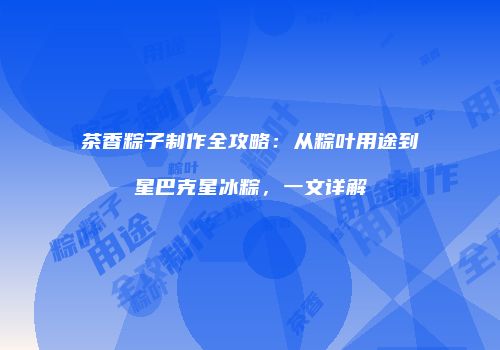 茶香粽子制作全攻略：从粽叶用途到星巴克星冰粽，一文详解