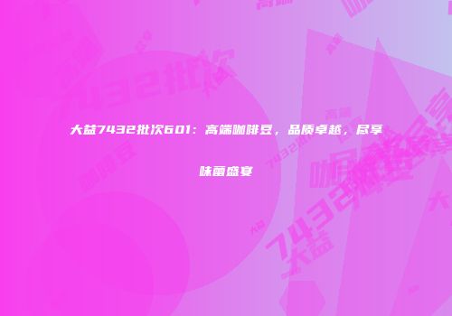 大益7432批次601：高端咖啡豆，品质卓越，尽享味蕾盛宴