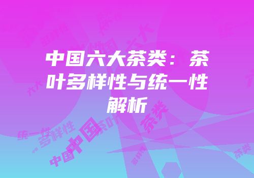 中国六大茶类：茶叶多样性与统一性解析