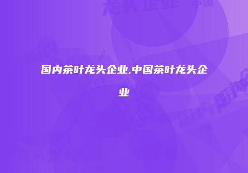 国内茶叶龙头企业,中国茶叶龙头企业