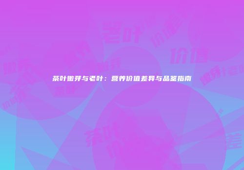 茶叶嫩芽与老叶：营养价值差异与品鉴指南