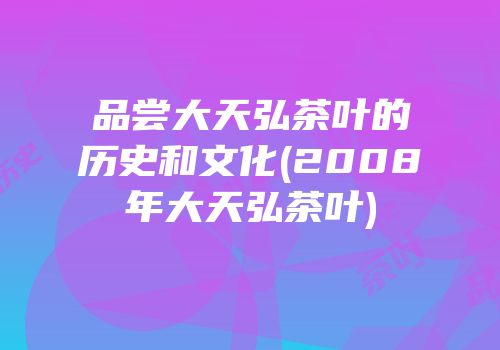 品尝大天弘茶叶的历史和文化(2008年大天弘茶叶)