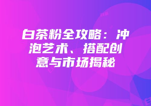 白茶粉全攻略：冲泡艺术、搭配创意与市场揭秘