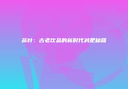 茶叶：古老饮品的新时代减肥秘籍
