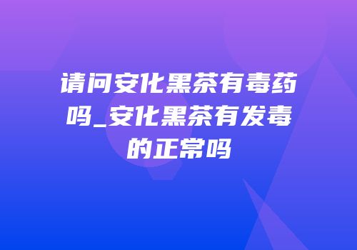 请问安化黑茶有毒药吗_安化黑茶有发毒的正常吗