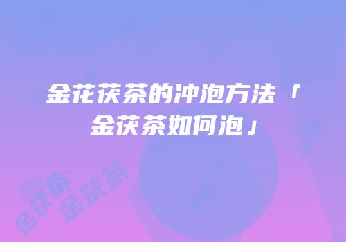 金花茯茶的冲泡方法「金茯茶如何泡」