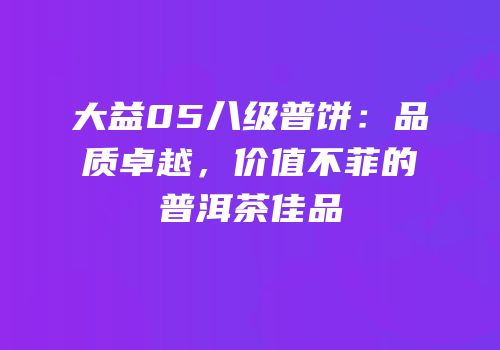 大益05八级普饼：品质卓越，价值不菲的普洱茶佳品