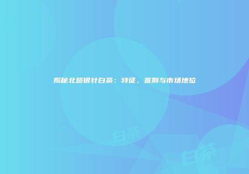 揭秘北路银针白茶：特征、鉴别与市场地位