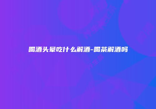喝酒头晕吃什么解酒-喝茶解酒吗