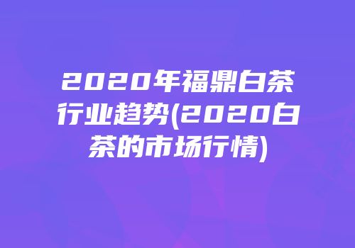 2020年福鼎白茶行业趋势(2020白茶的市场行情)