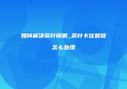 如何解决茶叶锁喉_茶叶卡住喉咙怎么处理