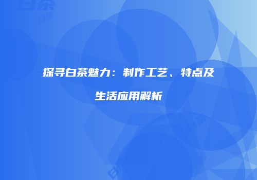 探寻白茶魅力：制作工艺、特点及生活应用解析
