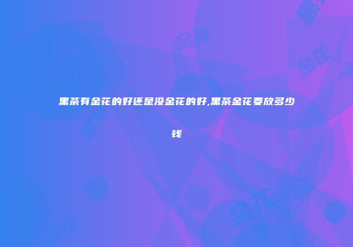 黑茶有金花的好还是没金花的好,黑茶金花要放多少钱