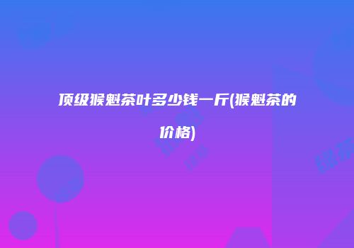 顶级猴魁茶叶多少钱一斤(猴魁茶的价格)