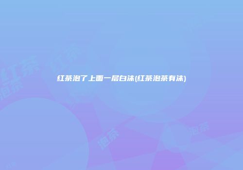 红茶泡了上面一层白沫(红茶泡茶有沫)