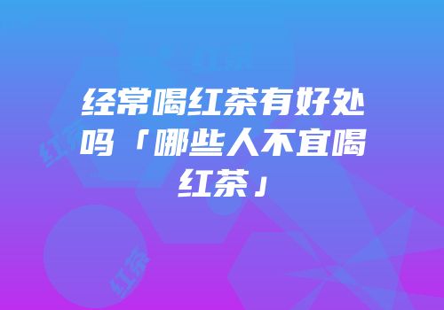 经常喝红茶有好处吗「哪些人不宜喝红茶」